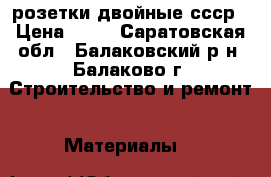 розетки двойные ссср › Цена ­ 10 - Саратовская обл., Балаковский р-н, Балаково г. Строительство и ремонт » Материалы   